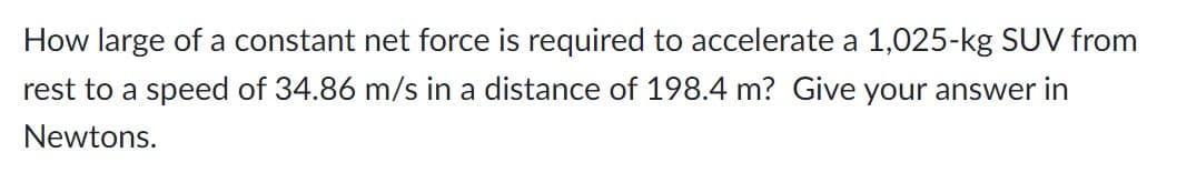 How large of a constant net force is required to accelerate a 1,025-kg SUV from
rest to a speed of 34.86 m/s in a distance of 198.4 m? Give your answer in
Newtons.