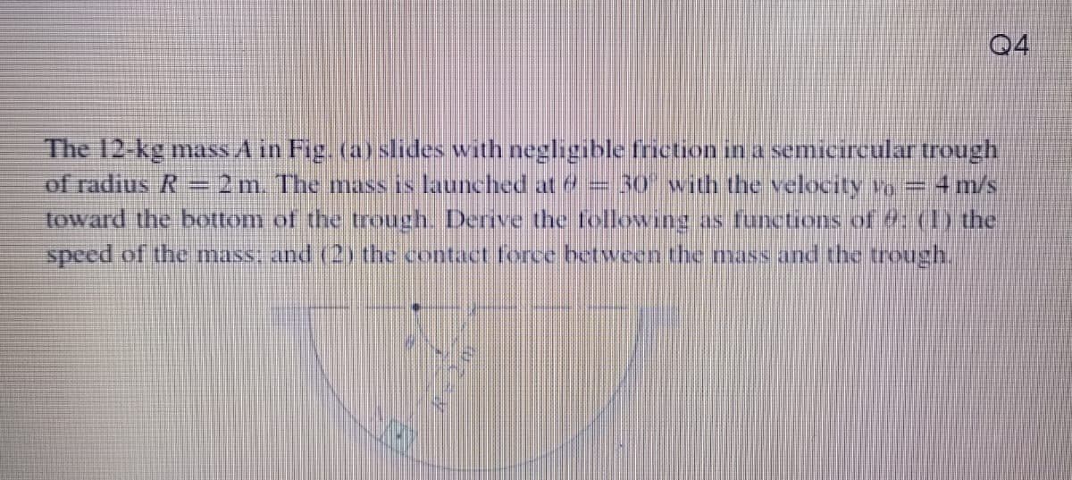 Q4
The 12-kg mass A in Fig. (a) slides with negligible friction in a semicircular trough
of radius R=2m. The mass is launched at e = 30" with the velocity vo=4m/s
toward the bottom of the trough. Derive the following as functions of : (1) the
speed of the mass: and (2) the contact force betveen the mass and the treough.
