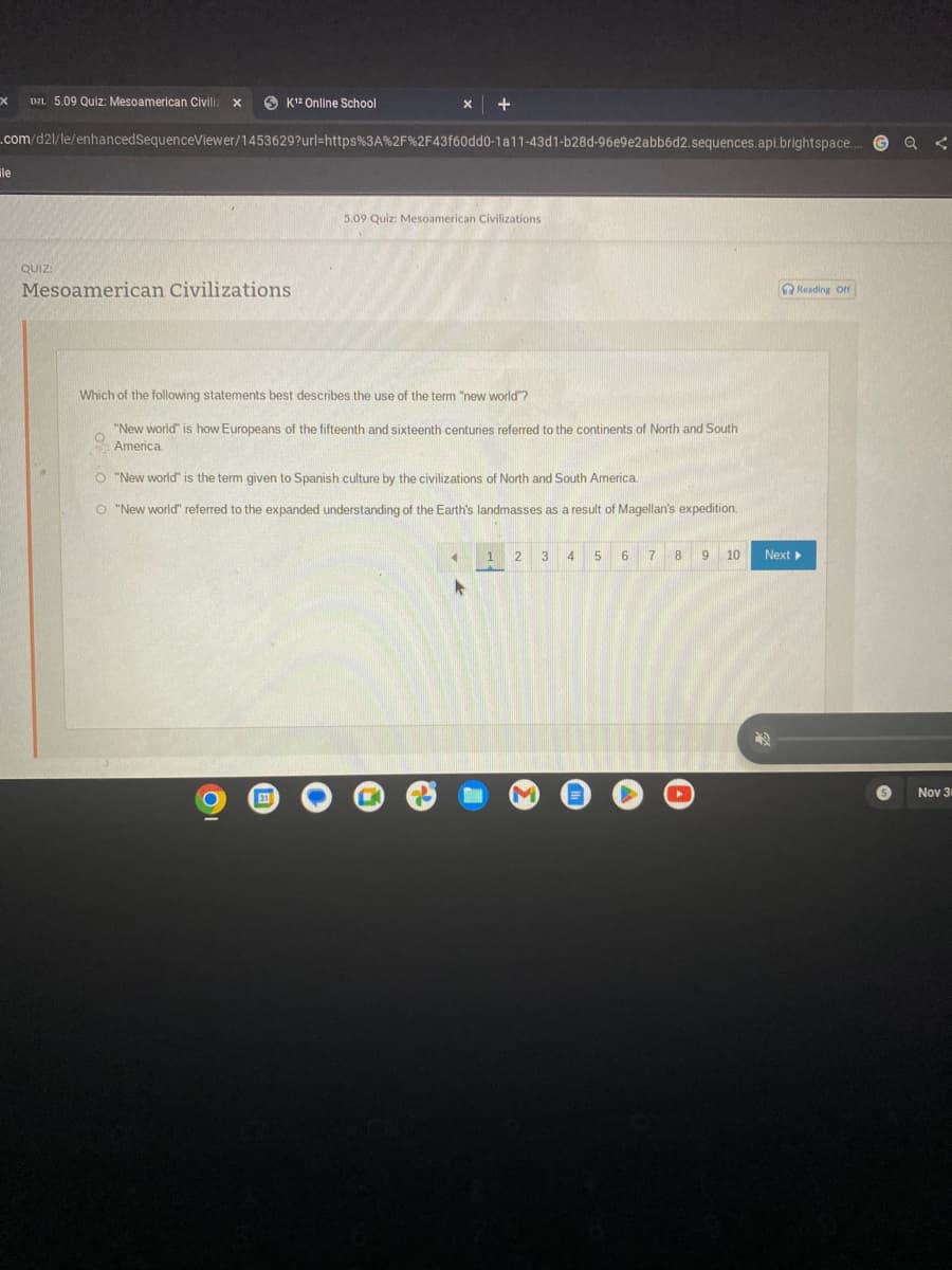 X
D2L 5.09 Quiz: Mesoamerican Civiliz x
ile
.com/d2l/le/enhancedSequenceViewer/1453629?url=https%3A%2F%2F43f60dd0-1a11-43d1-b28d-96e9e2abb6d2.sequences.api.brightspace....
QUIZ:
K12 Online School
Mesoamerican Civilizations
X +
311
5.09 Quiz: Mesoamerican Civilizations
Which of the following statements best describes the use of the term "new world"?
"New world" is how Europeans of the fifteenth and sixteenth centuries referred to the continents of North and South
America.
O "New world" is the term given to Spanish culture by the civilizations of North and South America.
O "New world" referred to the expanded understanding of the Earth's landmasses as a result of Magellan's expedition.
◄
K
1
A
2 3 4 5 6
7 8
9 10
Reading Off
Next ▸
Q <
Nov 3
