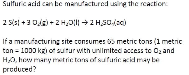 Sulfuric acid can be manufactured using the reaction:
2 S(s) + 3 02(g) + 2 H2O(1) → 2 H2SO.(aq)
If a manufacturing site consumes 65 metric tons (1 metric
ton = 1000 kg) of sulfur with unlimited access to O2 and
H20, how many metric tons of sulfuric acid may be
produced?
