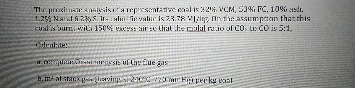 The proximate analysis of a representative coal is 32% VCM, 53% FC, 10% ash,
1.2% N and 6.2% S. Its calorific value is 23.78 MJ/kg. On the assumption that this
coal is burnt with 150% excess air so that the molal ratio of CO2 to CO is 5:1,
Calculate:
a. complete Orsat analysis of the flue gas
b. m3 of stack gas (leaving at 240°C, 770 mmHg) per kg coal
