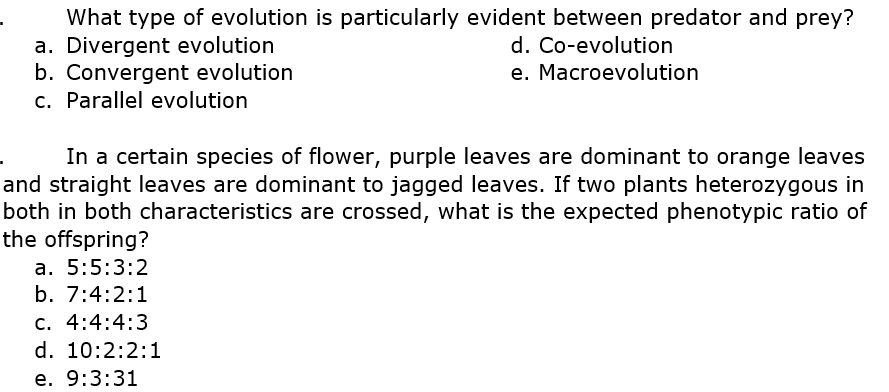 What type of evolution is particularly evident between predator and prey?
a. Divergent evolution
b. Convergent evolution
c. Parallel evolution
d. Co-evolution
e. Macroevolution
In a certain species of flower, purple leaves are dominant to orange leaves
and straight leaves are dominant to jagged leaves. If two plants heterozygous in
both in both characteristics are crossed, what is the expected phenotypic ratio of
the offspring?
a. 5:5:3:2
b. 7:4:2:1
c. 4:4:4:3
d. 10:2:2:1
e. 9:3:31
