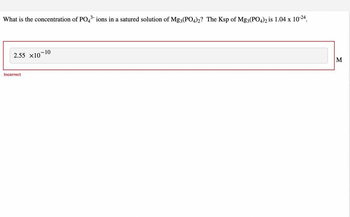 What is the concentration of PO43 ions in a satured solution of Mg3(P04)2? The Ksp of Mg3(PO4)2 is 1.04 x 1024.
-10
2.55 x10
M
Incorrect
