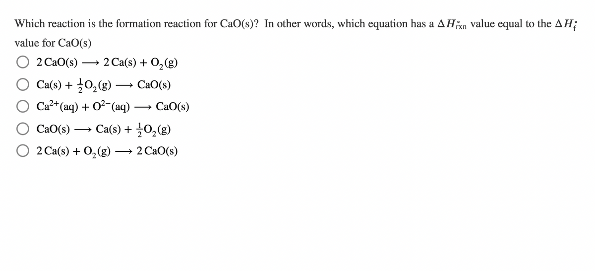 Which reaction is the formation reaction for CaO(s)? In other words, which equation has a AHixn value equal to the AH;
value for CaO(s)
2 CaO(s)
2 Ca(s) + O2(g)
O Ca(s) + ¿O,(g) → CaO(s)
О Са" (aq) + о-(aq) — СаО(s)
CaO(s)
O CaO(s) → Ca(s) + →0,(g)
О 2 Cа(s) + O, (g) — 2Са0(s)
→ 2 CaO(s)
