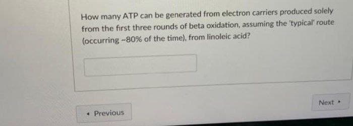 How many ATP can be generated from electron carriers produced solely
from the first three rounds of beta oxidation, assuming the 'typical' route
(occurring -80% of the time), from linoleic acid?
• Previous
Next
