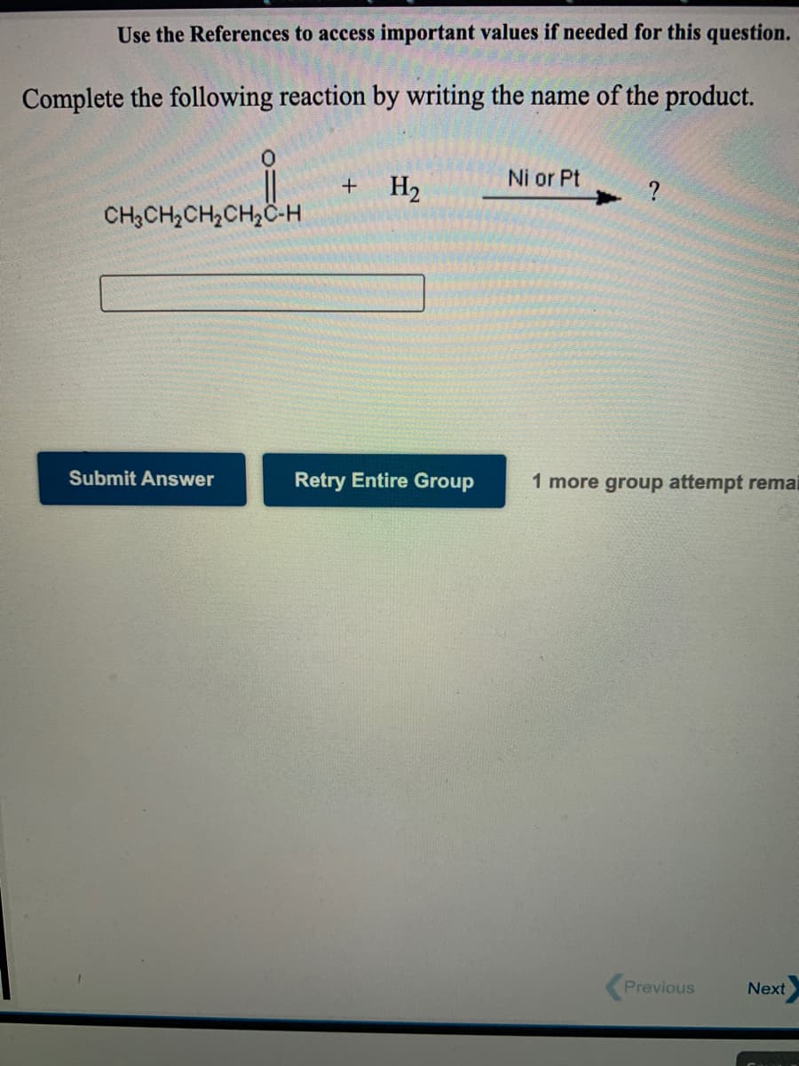 Use the References to access important values if needed for this question.
Complete the following reaction by writing the name of the product.
Ni or Pt
+
H2
CH3CH2CH2CH2C-H
Submit Answer
Retry Entire Group
1 more group attempt remai
Previous
Next

