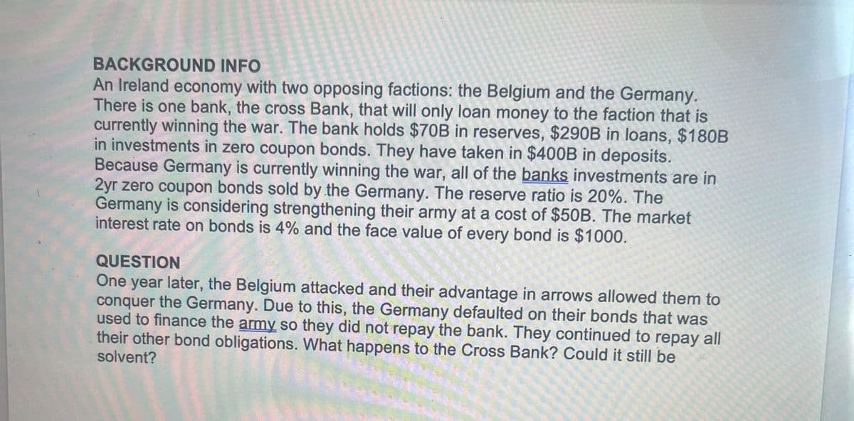 BACKGROUND INFO
An Ireland economy with two opposing factions: the Belgium and the Germany.
There is one bank, the cross Bank, that will only loan money to the faction that is
currently winning the war. The bank holds $70B in reserves, $290B in loans, $180B
in investments in zero coupon bonds. They have taken in $400B in deposits.
Because Germany is currently winning the war, all of the banks investments are in
2yr zero coupon bonds sold by the Germany. The reserve ratio is 20%. The
Germany is considering strengthening their army at a cost of $50B. The market
interest rate on bonds is 4% and the face value of every bond is $1000.
QUESTION
One year later, the Belgium attacked and their advantage in arrows allowed them to
conquer the Germany. Due to this, the Germany defaulted on their bonds that was
used to finance the army so they did not repay the bank. They continued to repay all
their other bond obligations. What happens to the Cross Bank? Could it still be
solvent?
