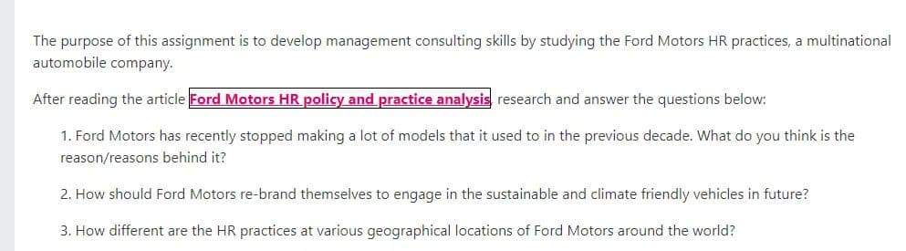 The purpose of this assignment is to develop management consulting skills by studying the Ford Motors HR practices, a multinational
automobile company.
After reading the article Ford Motors HR policy and practice analysis research and answer the questions below:
1. Ford Motors has recently stopped making a lot of models that it used to in the previous decade. What do you think is the
reason/reasons behind it?
2. How should Ford Motors re-brand themselves to engage in the sustainable and climate friendly vehicles in future?
3. How different are the HR practices at various geographical locations of Ford Motors around the world?