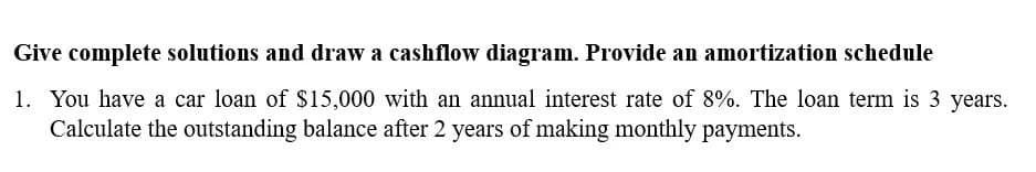 Give complete solutions and draw a cashflow diagram. Provide an amortization schedule
1. You have a car loan of $15,000 with an annual interest rate of 8%. The loan term is 3 years.
Calculate the outstanding balance after 2 years of making monthly payments.