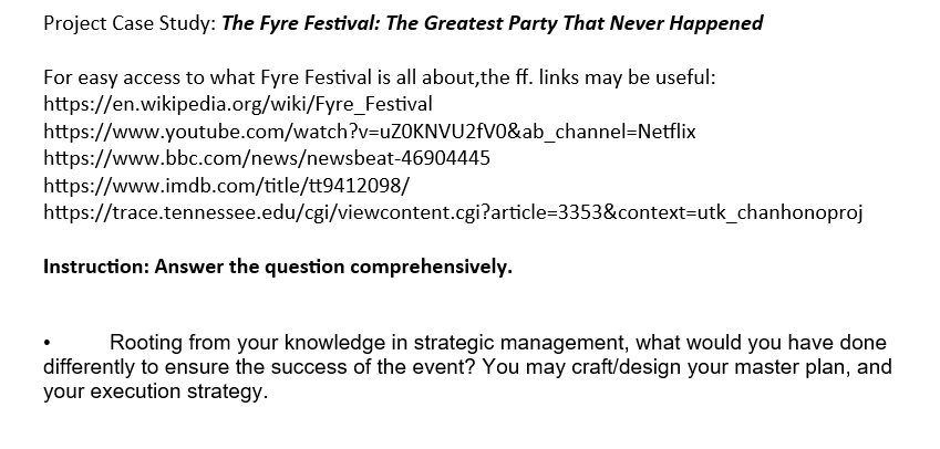 Project Case Study: The Fyre Festival: The Greatest Party That Never Happened
For easy access to what Fyre Festival is all about,the ff. links may be useful:
https://en.wikipedia.org/wiki/Fyre_Festival
https://www.youtube.com/watch?v=uZOKNVU2fV0&ab_channel=Netflix
https://www.bbc.com/news/newsbeat-46904445
https://www.imdb.com/title/tt9412098/
https://trace.tennessee.edu/cgi/viewcontent.cgi?article=3353&context=utk_chanhonoproj
Instruction: Answer the question comprehensively.
Rooting from your knowledge in strategic management, what would you have done
differently to ensure the success of the event? You may craft/design your master plan, and
your execution strategy.