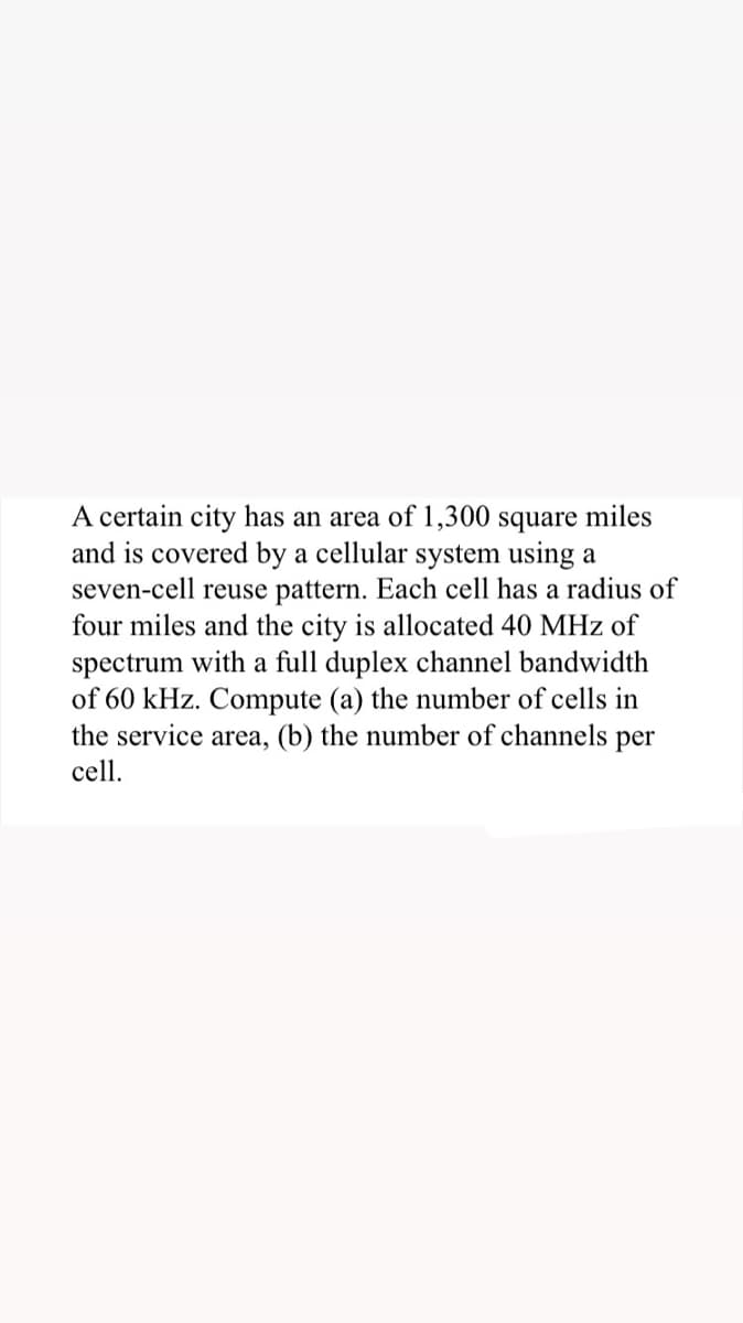 A certain city has an area of 1,300 square miles
and is covered by a cellular system using a
seven-cell reuse pattern. Each cell has a radius of
four miles and the city is allocated 40 MHz of
spectrum with a full duplex channel bandwidth
of 60 kHz. Compute (a) the number of cells in
the service area, (b) the number of channels per
cell.
