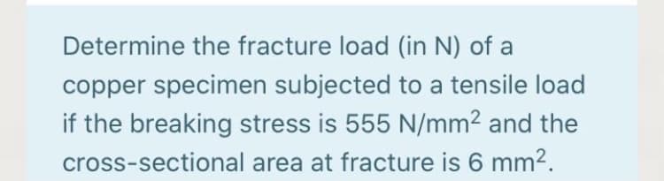 Determine the fracture load (in N) of a
copper specimen subjected to a tensile load
if the breaking stress is 555 N/mm2 and the
cross-sectional area at fracture is 6 mm².
