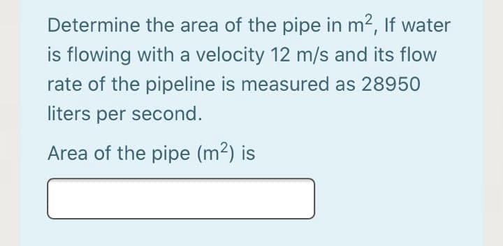Determine the area of the pipe in m2, If water
is flowing with a velocity 12 m/s and its flow
rate of the pipeline is measured as 28950
liters per second.
Area of the pipe (m2) is
