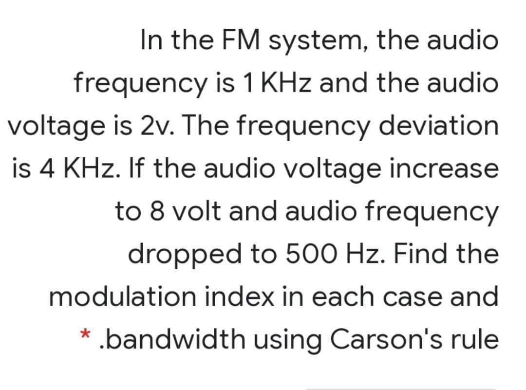 In the FM system, the audio
frequency is 1 KHz and the audio
voltage is 2v. The frequency deviation
is 4 KHz. If the audio voltage increase
to 8 volt and audio frequency
dropped to 500 Hz. Find the
modulation index in each case and
.bandwidth using Carson's rule
