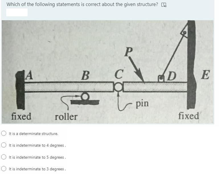 Which of the following statements is correct about the given structure? O
4.
P
A
B
C
D
r pin
fixed
roller
fixed
It is a determinate structure.
O It is indeterminate to 4 degrees.
O It is indeterminate to 5 degrees .
O It is indeterminate to 3 degrees .
