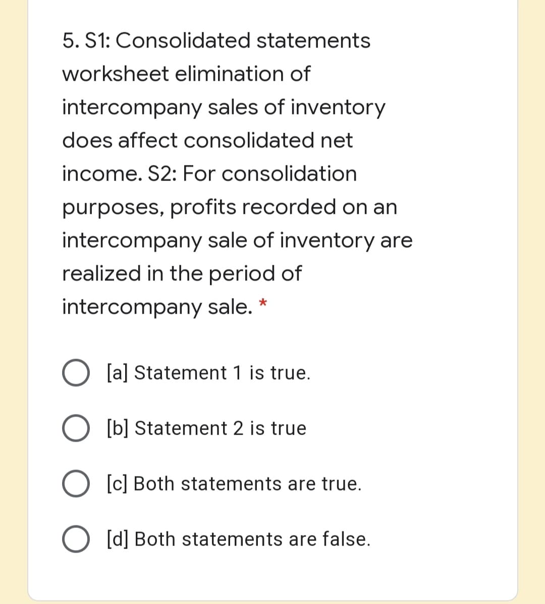 5. S1: Consolidated statements
worksheet elimination of
intercompany sales of inventory
does affect consolidated net
income. S2: For consolidation
purposes, profits recorded on an
intercompany sale of inventory are
realized in the period of
intercompany sale. *
[a] Statement 1 is true.
O [b] Statement 2 is true
[c] Both statements are true.
O [d] Both statements are false.
