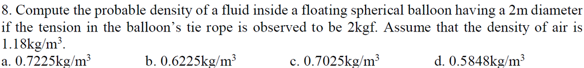 8. Compute the probable density of a fluid inside a floating spherical balloon having a 2m diameter
if the tension in the balloon's tie rope is observed to be 2kgf. Assume that the density of air is
1.18kg/m³.
a. 0.7225kg/m³
b. 0.6225kg/m³
c. 0.7025kg/m³
d. 0.5848kg/m³
