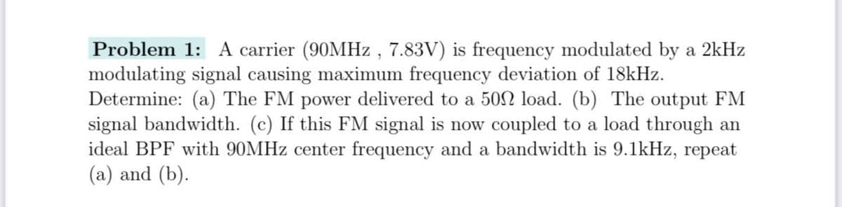 Problem 1: A carrier (90MHZ , 7.83V) is frequency modulated by a 2kHz
modulating signal causing maximum frequency deviation of 18kHz.
Determine: (a) The FM power delivered to a 50N load. (b) The output FM
signal bandwidth. (c) If this FM signal is now coupled to a load through an
ideal BPF with 90MHZ center frequency and a bandwidth is 9.1kHz, repeat
(a) and (b).
