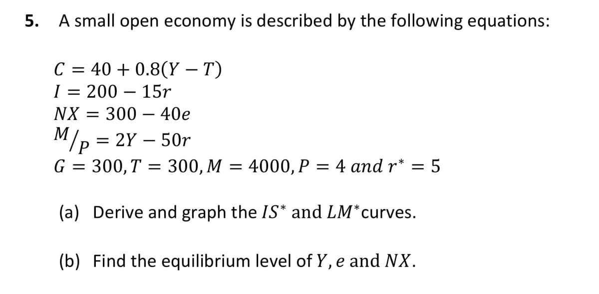 5.
A small open economy is described by the following equations:
C = 40 + 0.8(Y – T)
I = 200 - 15r
NX
300 - 40e
M/p = 2Y - 50r
G = 300, T = 300, M = 4000, P = 4 and r* = = 5
(a) Derive and graph the IS* and LM*curves.
(b) Find the equilibrium level of Y, e and NX.
-
