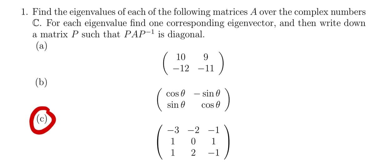 1. Find the eigenvalues of each of the following matrices A over the complex numbers
C. For each eigenvalue find one corresponding eigenvector, and then write down
a matrix P such that PAP-¹ is diagonal.
(a)
(b)
(c)
10
9
-12 -11
COS A
sin 0
- sin 0
-3 -2
1
1
3)
COSA
T-T
1
0 1
2
-1
