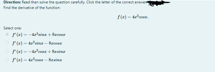 Direction: Read then solve the question carefully. Click the letter of the correct answer
Find the derivative of the function:
f (x) = 4x°cosz.
Select one:
f' (z) = -42?sinz + 8zcosz
O f'(z) = 4x sinz – 8rcosr
O f'(x) = -4r°cosz + 8zsinz
O f'(z) = 4x°cosz – 8rsinz
