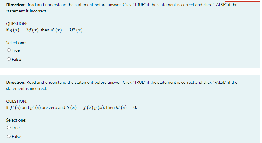 Direction: Read and understand the statement before answer. Click "TRUE" if the statement is correct and click "FALSE" if the
statement is incorrect.
QUESTION:
If g (z) = 3f (x), then g' (x) = 3f' (x).
Select one:
O True
O False
Direction: Read and understand the statement before answer. Click "TRUE" if the statement is correct and click "FALSE" if the
statement is incorrect.
QUESTION:
If f' (c) and g' (c) are zero and h (x) = f (x) g (x), then h' (c) = 0.
Select one:
O True
O False
