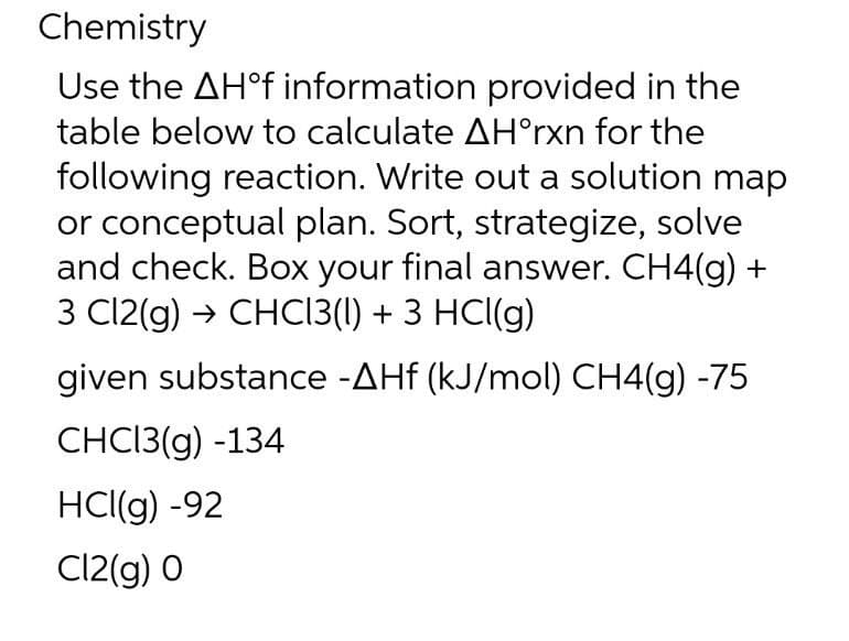 Chemistry
Use the AH°f information provided in the
table below to calculate AH°rxn for the
following reaction. Write out a solution map
or conceptual plan. Sort, strategize, solve
and check. Box your final answer. CH4(g)
3 Cl2(g) → CHC13(1) + 3 HCl(g)
given substance -AHf (kJ/mol) CH4(g) -75
СHCI3(g) -134
HCl(g) -92
Cl2(g) O
