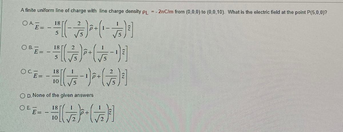 A finite uniform line of charge with line charge density pi = - 2nC/m from (0,0,0) to (0,0,10). What is the electric field at the point P(5,0,0)?
((制
O A. -
E =
18
OB E-
18
18
○CEー
10
O D. None of the given answers
O E.
E =
18
10

