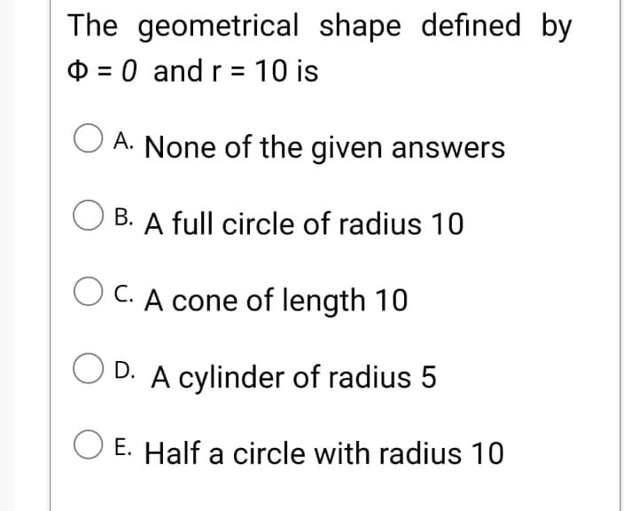 The geometrical shape defined by
O = 0 and r = 10 is
O A. None of the given answers
B. A full circle of radius 10
O C. A cone of length 10
D. A cylinder of radius 5
E. Half a circle with radius 10
