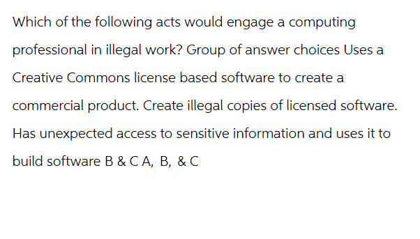 Which of the following acts would engage a computing
professional in illegal work? Group of answer choices Uses a
Creative Commons license based software to create a
commercial product. Create illegal copies of licensed software.
Has unexpected access to sensitive information and uses it to
build software B & C A, B, & C