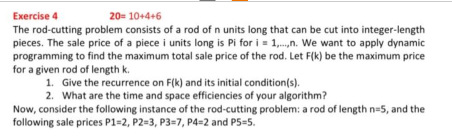 Exercise 4
20= 10+4+6
The rod-cutting problem consists of a rod of n units long that can be cut into integer-length
pieces. The sale price of a piece i units long is Pi for i = 1,...,n. We want to apply dynamic
programming to find the maximum total sale price of the rod. Let F(k) be the maximum price
for a given rod of length k.
1. Give the recurrence on F(k) and its initial condition(s).
2. What are the time and space efficiencies of your algorithm?
Now, consider the following instance of the rod-cutting problem: a rod of length n=5, and the
following sale prices P1=2, P2=3, P3-7, P4=2 and P5=5.