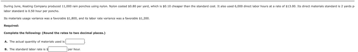 During June, Keating Company produced 11,000 rain ponchos using nylon. Nylon costed $0.80 per yard, which is $0.10 cheaper than the standard cost. It also used 6,000 direct labor hours at a rate of $13.00. Its direct materials standard is 2 yards p
labor standard is 0.50 hour per poncho.
Its materials usage variance was favorable $1,800, and its labor rate variance was a favorable $1,200.
Required:
Complete the following: (Round the rates to two decimal places.)
A. The actual quantity of materials used is
B. The standard labor rate is $
per hour.