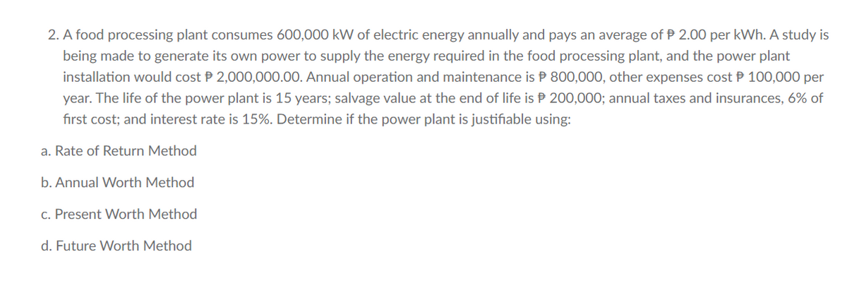 2. A food processing plant consumes 600,000 kW of electric energy annually and pays an average of 2.00 per kWh. A study is
being made to generate its own power to supply the energy required in the food processing plant, and the power plant
installation would cost 2,000,000.00. Annual operation and maintenance is
year. The life of the power plant is 15 years; salvage value at the end of life is
first cost; and interest rate is 15%. Determine if the power plant is justifiable using:
800,000, other expenses cost 100,000 per
200,000; annual taxes and insurances, 6% of
a. Rate of Return Method
b. Annual Worth Method
c. Present Worth Method
d. Future Worth Method