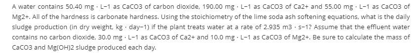 A water contains 50.40 mg · L-1 as Caco3 of carbon dioxide, 190.00 mg · L-1 as Caco3 of Ca2+ and 55.00 mg L-1 as Caco3 of
Mg2+. All of the hardness is carbonate hardness. Using the stoichiometry of the lime soda ash softening equations, what is the daily
sludge production (in dry weight, kg · day-1) if the plant treats water at a rate of 2.935 m3 · s-1? Assume that the effluent water
contains no carbon dioxide, 30.0 mg · L-1 as Caco3 of Ca2+ and 10.0 mg · L-1 as Caco3 of Mg2+. Be sure to calculate the mass of
Caco3 and Mg(OH)2 sludge produced each day.

