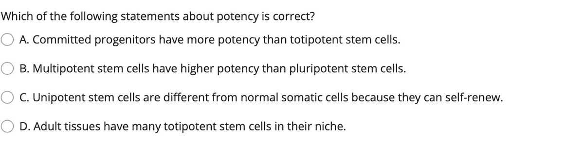 Which of the following statements about potency is correct?
O A. Committed progenitors have more potency than totipotent stem cells.
B. Multipotent stem cells have higher potency than pluripotent stem cells.
C. Unipotent stem cells are different from normal somatic cells because they can self-renew.
D. Adult tissues have many totipotent stem cells in their niche.
