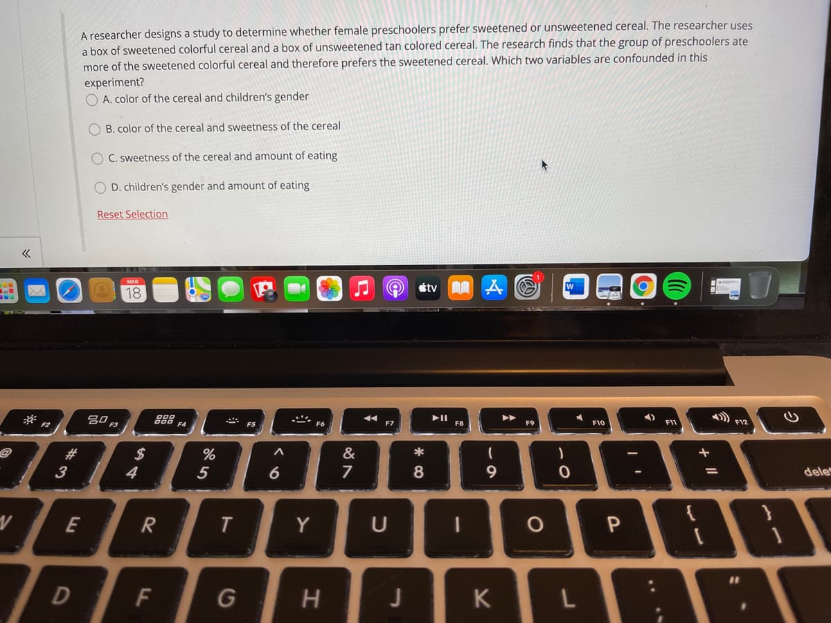 A researcher designs a study to determine whether female preschoolers prefer sweetened or unsweetened cereal. The researcher uses
a box of sweetened colorful cereal and a box of unsweetened tan colored cereal. The research finds that the group of preschoolers ate
more of the sweetened colorful cereal and therefore prefers the sweetened cereal. Which two variables are confounded in this
experiment?
A. color of the cereal and children's gender
O B. color of the cereal and sweetness of the cereal
O C. sweetness of the cereal and amount of eating
D. children's gender and amount of eating
Reset Selection
MAR
18
étv AA A O
gO F3
AA
F4
F7
F8
F9
F10
F11
F12
#3
2$
%
&
*
3
4
5
dele
E
R
Y
U
%3D
G
H
J
K
