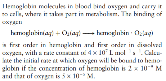 Hemoglobin molecules in blood bind oxygen and carry it
to cells, where it takes part in metabolism. The binding of
oxygen
hemoglobin(aq) + O2(aq) –
→ hemoglobin · O2(aq)
is first order in hemoglobin and first order in dissolved
oxygen, with a rate constant of 4 × 107 L mol¯1s¯1. Calcu-
late the initial rate at which oxygen will be bound to hemo-
globin if the concentration of hemoglobin is 2 x 10-9 M
and that of oxygen is 5 × 10-s M.

