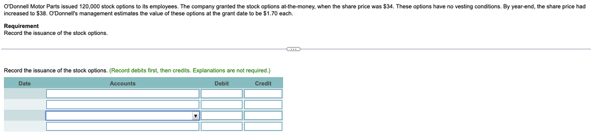 O'Donnell Motor Parts issued 120,000 stock options to its employees. The company granted the stock options at-the-money, when the share price was $34. These options have no vesting conditions. By year-end, the share price had
increased to $38. O'Donnell's management estimates the value of these options at the grant date to be $1.70 each.
Requirement
Record the issuance of the stock options.
Record the issuance of the stock options. (Record debits first, then credits. Explanations are not required.)
Accounts
Date
Debit
Credit
