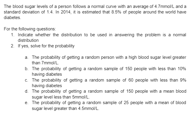 The blood sugar levels of a person follows a normal curve with an average of 4.7mmol/L and a
standard deviation of 1.4. In 2014, it is estimated that 8.5% of people around the world have
diabetes.
For the following questions:
1. Indicate whether the distribution to be used in answering the problem is a normal
distribution
2. If yes, solve for the probability
a. The probability of getting a random person with a high blood sugar level greater
than 7mmol/L.
b. The probability of getting a random sample of 150 people with less than 10%
having diabetes
c. The probability of getting a random sample of 60 people with less than 9%
having diabetes
d. The probability of getting a random sample of 150 people with a mean blood
sugar level less than 5mmol/L.
e. The probability of getting a random sample of 25 people with a mean of blood
sugar level greater than 4.5mmol/L.
