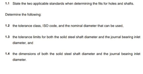 1.1 State the two applicable standards when determining the fits for holes and shafts.
Determine the following:
1.2 the tolerance class, ISO code, and the nominal diameter that can be used,
1.3 the tolerance limits for both the solid steel shaft diameter and the journal bearing inlet
diameter, and
1.4 the dimensions of both the solid steel shaft diameter and the journal bearing inlet
diameter.
