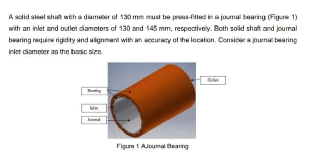 A solid steel shaft with a diameter of 130 mm must be press-fitted in a journal bearing (Figure 1)
with an inlet and outlet diameters of 130 and 145 mm, respectively. Both solid shaft and journal
bearing require rigidity and alignment with an accuracy of the location. Consider a journal bearing
inlet diameter as the basic size.
Oudet
Bearing
Inlet
Journal
Figure 1 AJournal Bearing
