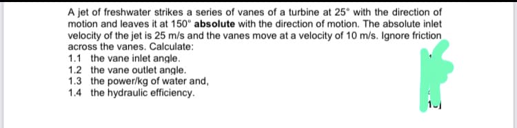 A jet of freshwater strikes a series of vanes of a turbine at 25° with the direction of
motion and leaves it at 150° absolute with the direction of motion. The absolute inlet
velocity of the jet is 25 m/s and the vanes move at a velocity of 10 m/s. Ignore friction
across the vanes. Calculate:
1.1 the vane inlet angle.
1.2 the vane outlet angle.
1.3 the power/kg of water and,
1.4 the hydraulic efficiency.
