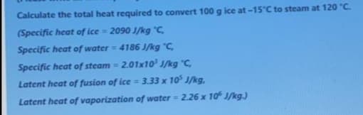 Calculate the total heat required to convert 100 g ice at -15°C to steam at 120 "C.
(Specific heat of ice = 2090 J/kg °C,
Specific heat of water= 4186 J/kg "C,
Specific heat of steam = 2.01x10 J/kg C,
Latent heat of fusion of ice = 3.33 x 10 J/kg,
Latent heat of vaporization of water = 2.26 x 10 J/kg.)
