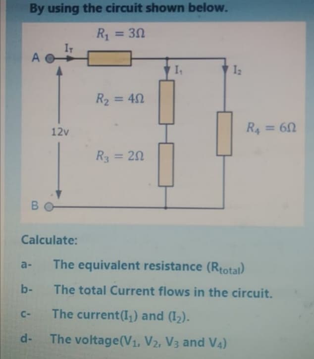 By using the circuit shown below.
R1 = 30
%3D
A
R2 = 42
12v
R = 60
R3 = 20
B.
Calculate:
a-
The equivalent resistance (Rtotal)
b-
The total Current flows in the circuit.
C-
The current(I,) and (I2).
d-
The voltage(V1, V2, V3 and V4)
