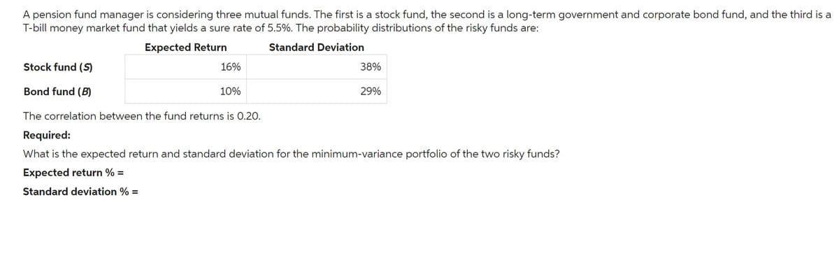 A pension fund manager is considering three mutual funds. The first is a stock fund, the second is a long-term government and corporate bond fund, and the third is a
T-bill money market fund that yields a sure rate of 5.5%. The probability distributions of the risky funds are:
Stock fund (S)
Bond fund (B)
Expected Return
16%
10%
The correlation between the fund returns is 0.20.
Required:
Standard Deviation
38%
29%
What is the expected return and standard deviation for the minimum-variance portfolio of the two risky funds?
Expected return %
=
Standard deviation % =