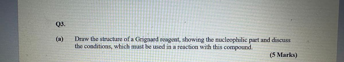 Q3.
(a)
Draw the structure of a Grignard reagent, showing the nucleophilic part and discuss
the conditions, which must be used in a reaction with this compound.
(5 Marks)