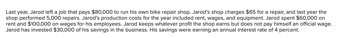 Last year, Jarod left a job that pays $80,000 to run his own bike repair shop. Jarod's shop charges $65 for a repair, and last year the
shop performed 5,000 repairs. Jarod's production costs for the year included rent, wages, and equipment. Jarod spent $60,000 on
rent and $100,000 on wages for his employees. Jarod keeps whatever profit the shop earns but does not pay himself an official wage.
Jarod has invested $30,000 of his savings in the business. His savings were earning an annual interest rate of 4 percent.
