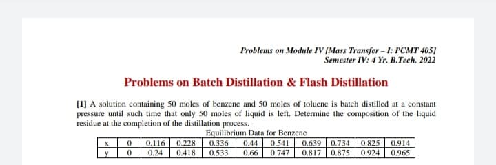 Problems on Module IV [Mass Transfer - I: PCMT 405]
Semester IV: 4 Yr. B.Tech. 2022
Problems on Batch Distillation & Flash Distillation
[1] A solution containing 50 moles of benzene and 50 moles of toluene is batch distilled at a constant
pressure until such time that only 50 moles of liquid is left. Determine the composition of the liquid
residue at the completion of the distillation process.
0.116
0.24
Equilibrium Data for Benzene
0.541
0.747
0.228
0.336
0.533
0.44
0.639
0.734
0.875
0.825
0.914
0.965
y
0.418
0.66
0.817
0.924
