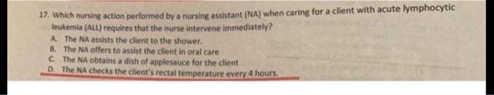 17. Which nursing action performed by a nursing assistant (NA) when caring for a client with acute lymphocytic
leukemia (ALL) requires that the nurse intervene immediately?
A. The NA assists the client to the shower.
8. The NA offers to assist the client in oral care
C. The NA obtains a dish of applesauce for the client
D. The NA checks the client's rectal temperature every 4 hours.