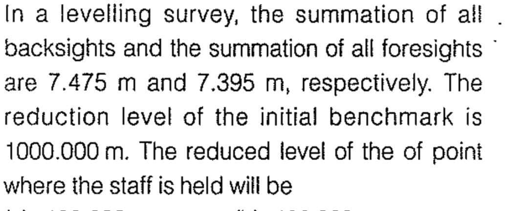 In a levelling survey, the summation of all
backsights and the summation of all foresights
are 7.475 m and 7.395 m, respectively. The
reduction level of the initial benchmark is
1000.000 m. The reduced level of the of point
where the staff is held will be